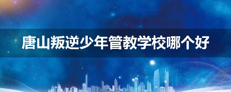 唐山叛逆少年管教学校哪个好