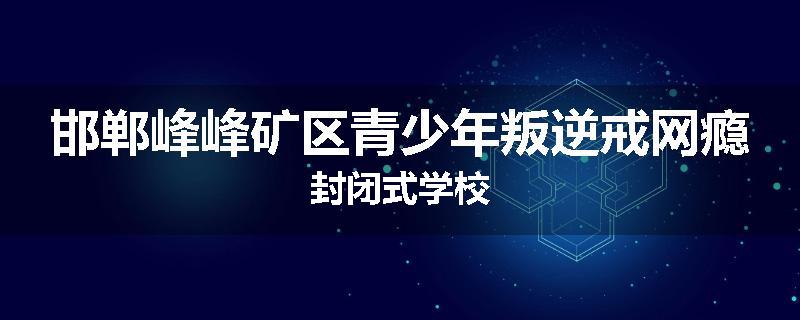 邯郸峰峰矿区青少年叛逆戒网瘾封闭式学校