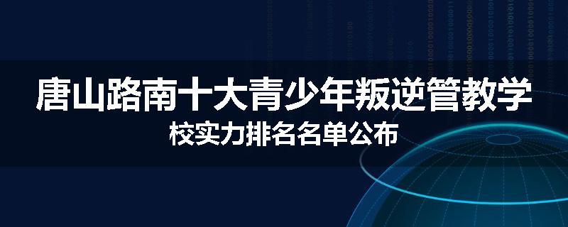 唐山路南十大青少年叛逆管教学校实力排名名单公布