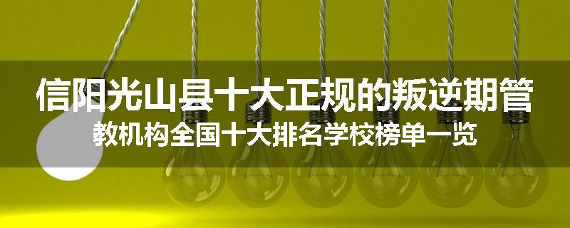 信阳光山县十大正规的叛逆期管教机构全国十大排名学校榜单一览