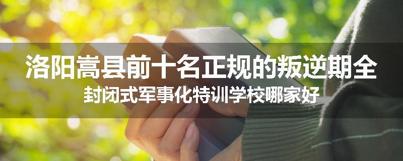 洛阳嵩县前十名正规的叛逆期全封闭式军事化特训学校哪家好