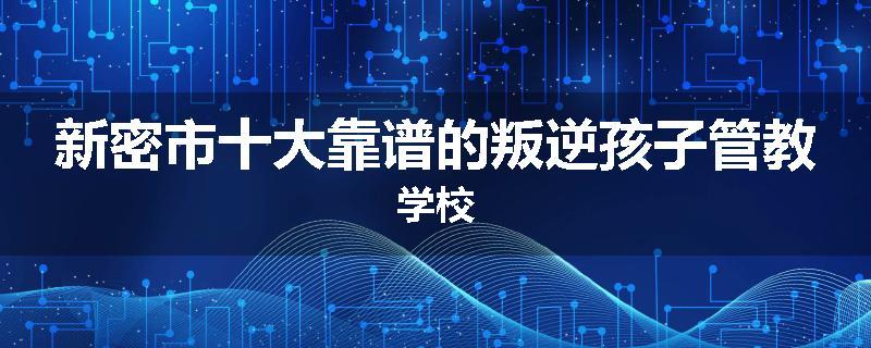 新密市十大靠谱的叛逆孩子管教学校