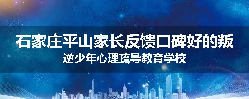 石家庄平山家长反馈口碑好的叛逆少年心理疏导教育学校