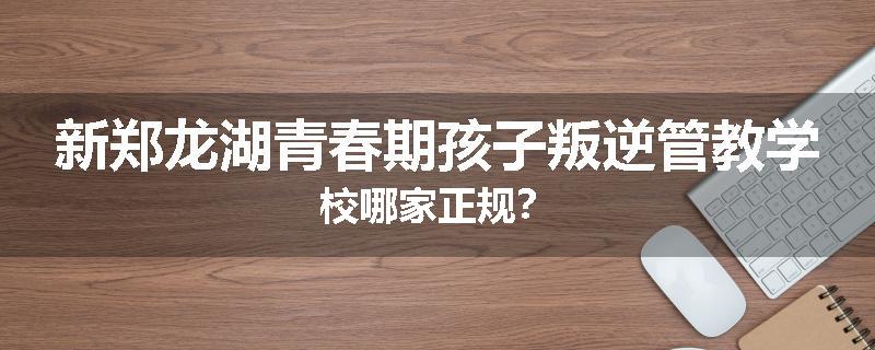 新郑龙湖青春期孩子叛逆管教学校哪家正规？