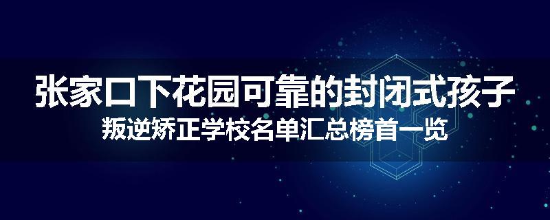 张家口下花园可靠的封闭式孩子叛逆矫正学校名单汇总榜首一览