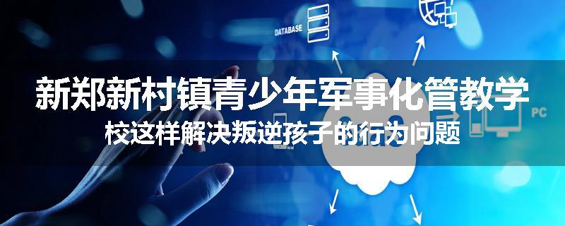 新郑新村镇青少年军事化管教学校这样解决叛逆孩子的行为问题