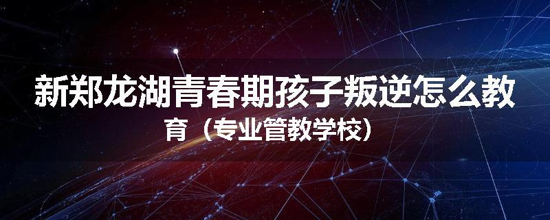 新郑龙湖青春期孩子叛逆怎么教育（专业管教学校）