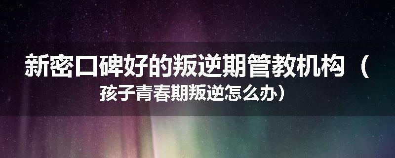 新密口碑好的叛逆期管教机构（孩子青春期叛逆怎么办）