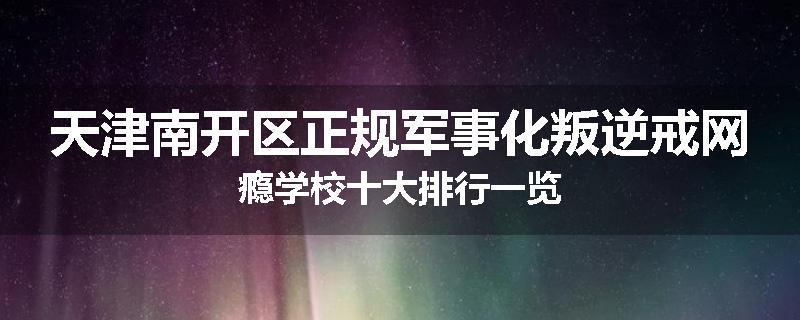天津南开区正规军事化叛逆戒网瘾学校十大排行一览