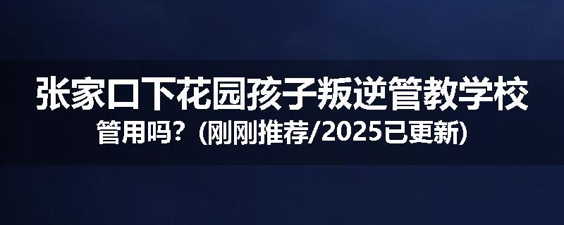 张家口下花园孩子叛逆管教学校管用吗？(刚刚推荐/2025已更新)