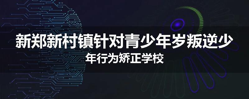 新郑新村镇针对青少年岁叛逆少年行为矫正学校