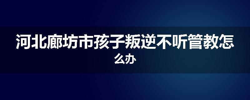 河北廊坊市孩子叛逆不听管教怎么办