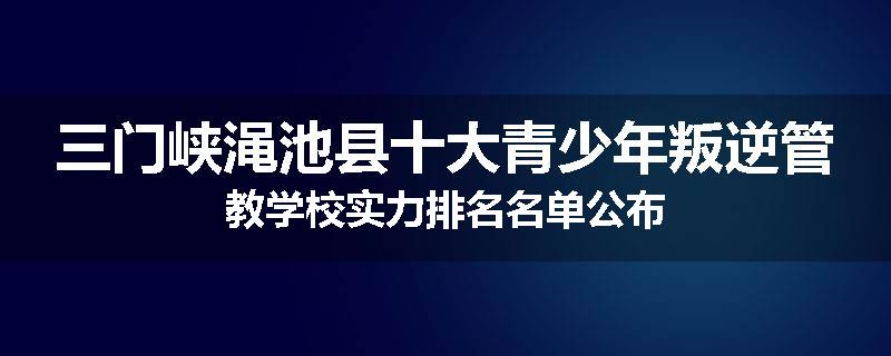 三门峡渑池县十大青少年叛逆管教学校实力排名名单公布