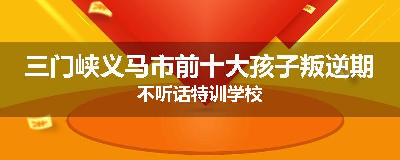 三门峡义马市前十大孩子叛逆期不听话特训学校