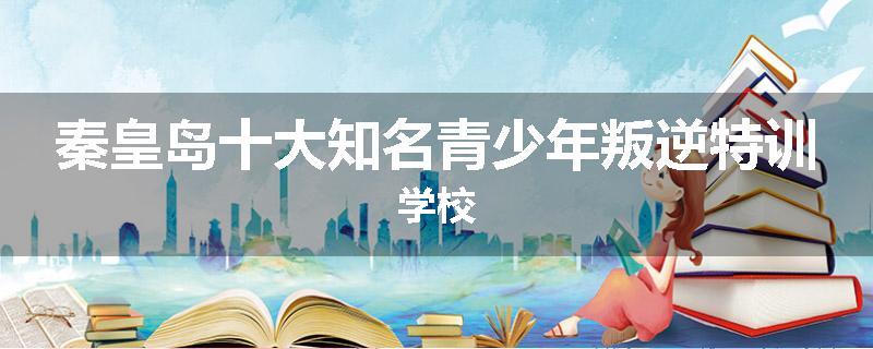 秦皇岛十大知名青少年叛逆特训学校
