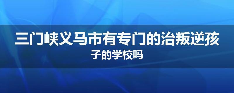 三门峡义马市有专门的治叛逆孩子的学校吗