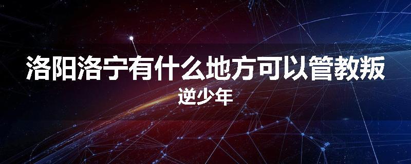 洛阳洛宁有什么地方可以管教叛逆少年