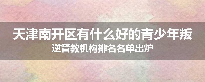 天津南开区有什么好的青少年叛逆管教机构排名名单出炉