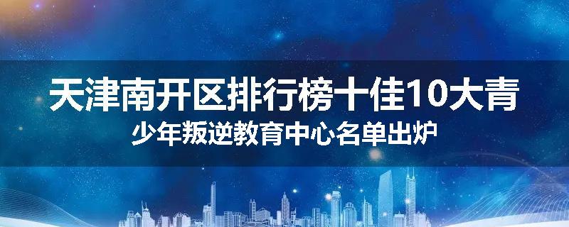 天津南开区排行榜十佳10大青少年叛逆教育中心名单出炉