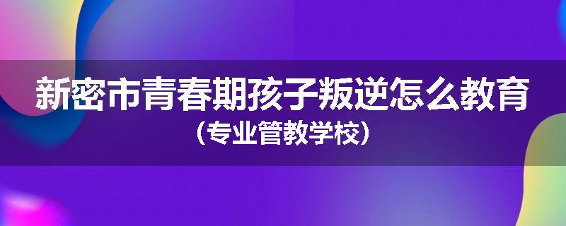 新密市青春期孩子叛逆怎么教育（专业管教学校）