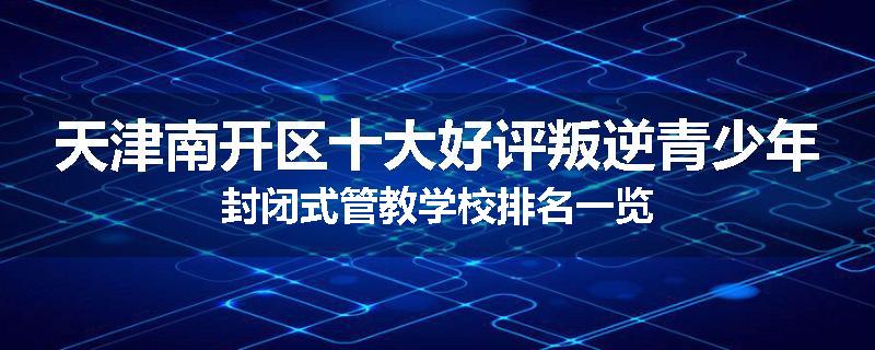 天津南开区十大好评叛逆青少年封闭式管教学校排名一览