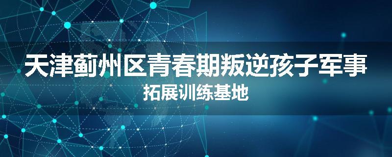 天津蓟州区青春期叛逆孩子军事拓展训练基地