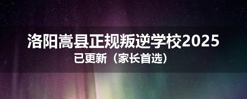 洛阳嵩县正规叛逆学校2025已更新（家长首选）