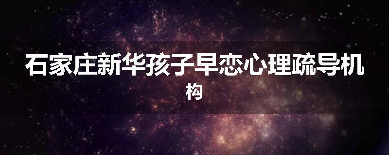 石家庄新华孩子早恋心理疏导机构