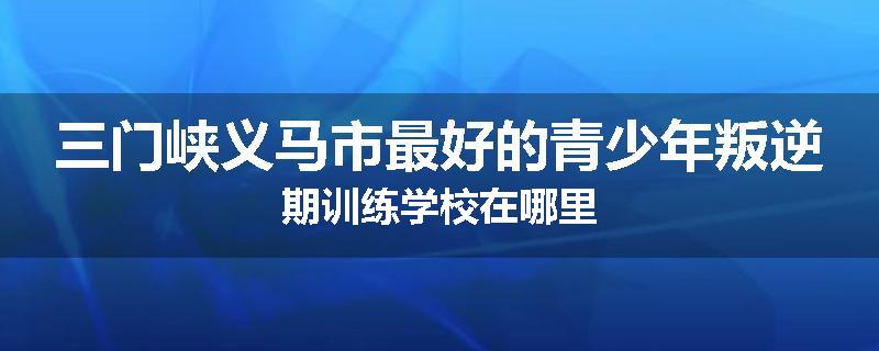 三门峡义马市最好的青少年叛逆期训练学校在哪里