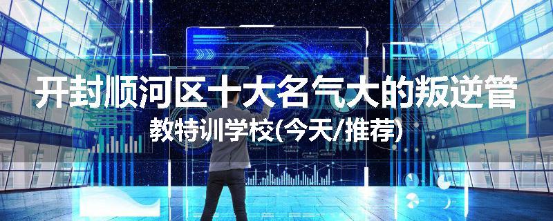 开封顺河区十大名气大的叛逆管教特训学校(今天/推荐)