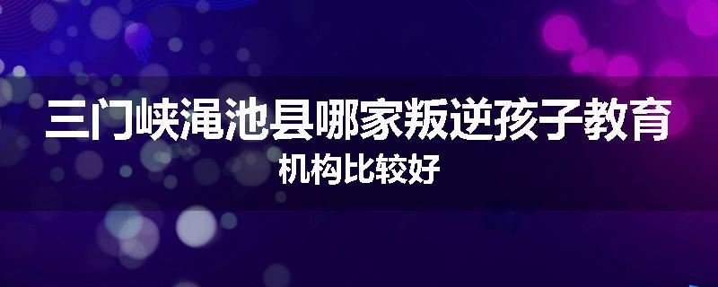 三门峡渑池县哪家叛逆孩子教育机构比较好
