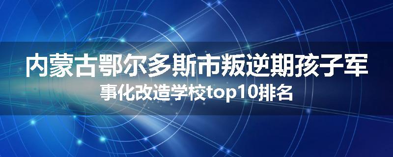 内蒙古鄂尔多斯市叛逆期孩子军事化改造学校top10排名