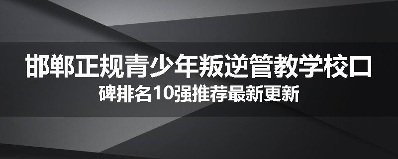 邯郸正规青少年叛逆管教学校口碑排名10强推荐最新更新