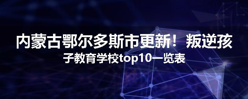 内蒙古鄂尔多斯市更新！叛逆孩子教育学校top10一览表