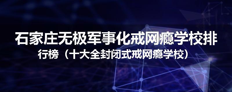 石家庄无极军事化戒网瘾学校排行榜（十大全封闭式戒网瘾学校）