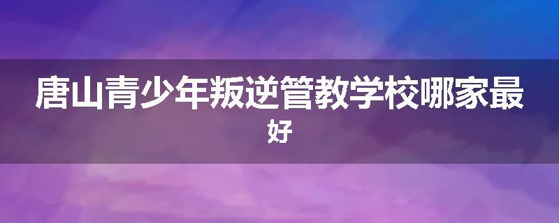唐山青少年叛逆管教学校哪家最好