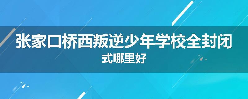 张家口桥西叛逆少年学校全封闭式哪里好
