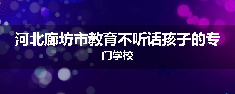 河北廊坊市教育不听话孩子的专门学校