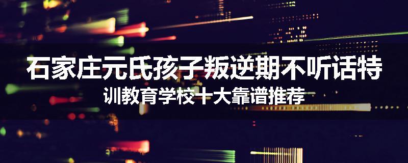 石家庄元氏孩子叛逆期不听话特训教育学校十大靠谱推荐