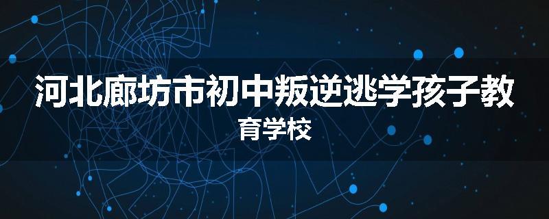 河北廊坊市初中叛逆逃学孩子教育学校