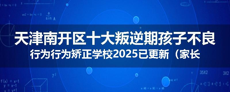 天津南开区十大叛逆期孩子不良行为行为矫正学校2025已更新（家长推荐）