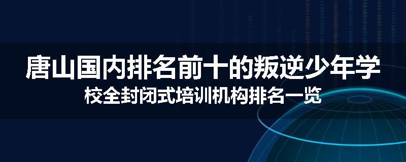 唐山国内排名前十的叛逆少年学校全封闭式培训机构排名一览