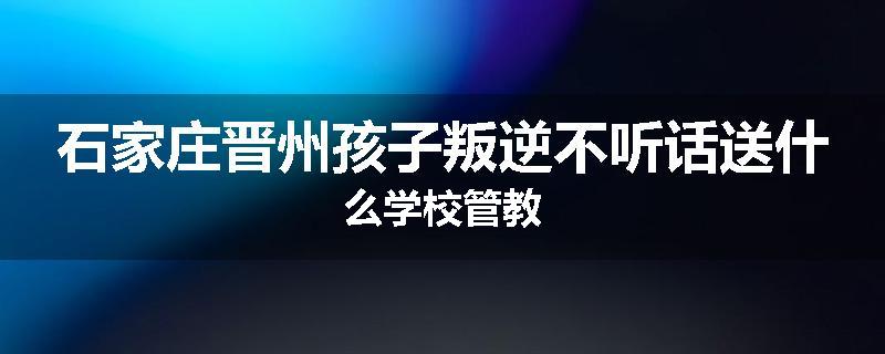 石家庄晋州孩子叛逆不听话送什么学校管教