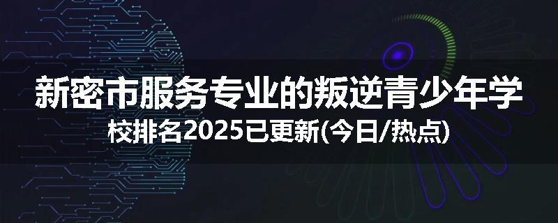 新密市服务专业的叛逆青少年学校排名2025已更新(今日/热点)