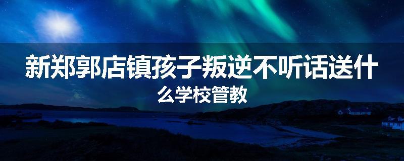 新郑郭店镇孩子叛逆不听话送什么学校管教