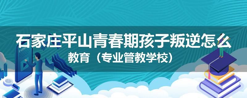 石家庄平山青春期孩子叛逆怎么教育（专业管教学校）