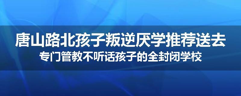 唐山路北孩子叛逆厌学推荐送去专门管教不听话孩子的全封闭学校