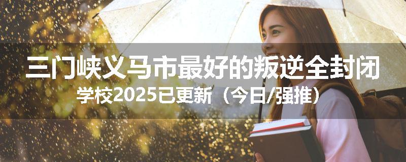 三门峡义马市最好的叛逆全封闭学校2025已更新（今日/强推）