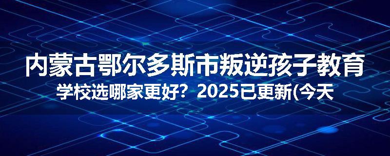 内蒙古鄂尔多斯市叛逆孩子教育学校选哪家更好？2025已更新(今天/推荐)