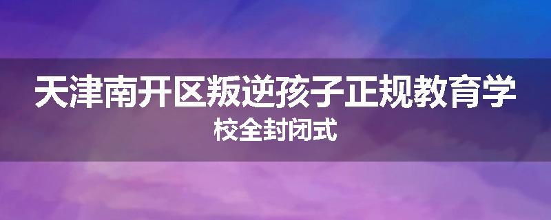 天津南开区叛逆孩子正规教育学校全封闭式